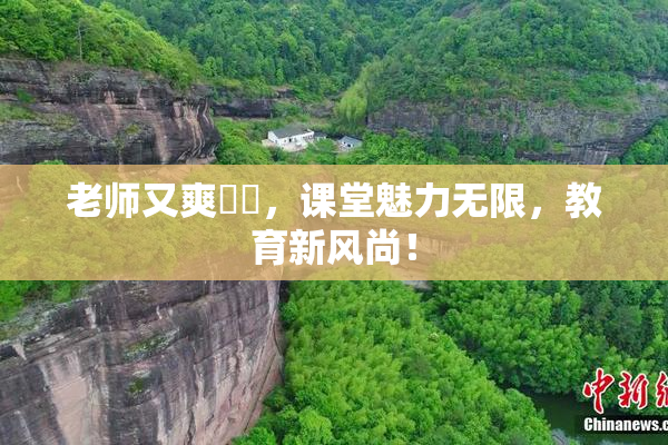 老师又爽❌‌，课堂魅力无限，教育新风尚！