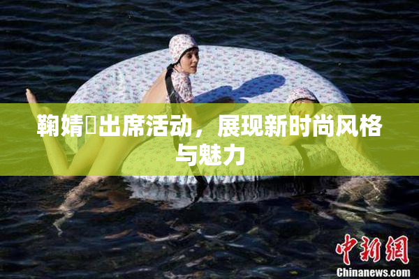 鞠婧祎出席活动，展现新时尚风格与魅力