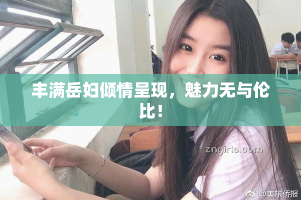 丰满岳妇倾情呈现，魅力无与伦比！