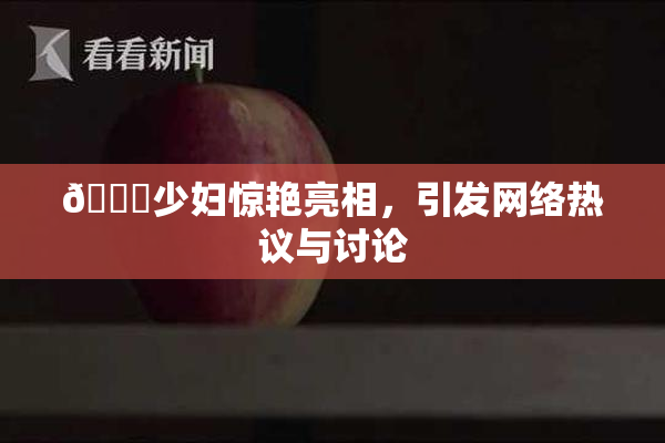 🔞少妇惊艳亮相，引发网络热议与讨论