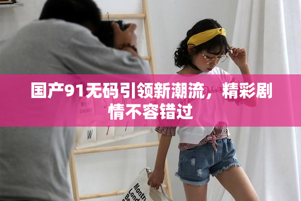 国产91无码引领新潮流，精彩剧情不容错过
