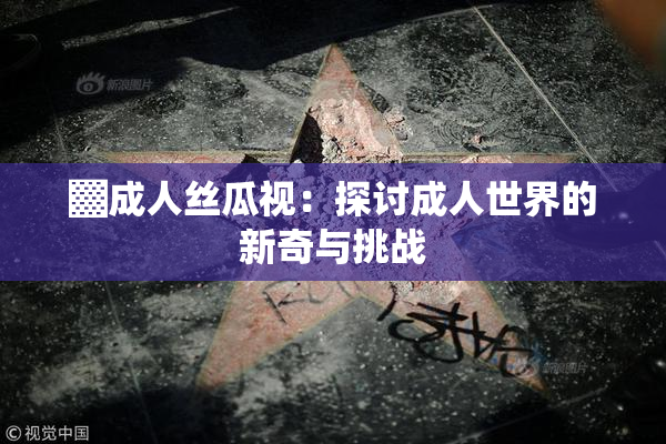 ▓成人丝瓜视：探讨成人世界的新奇与挑战