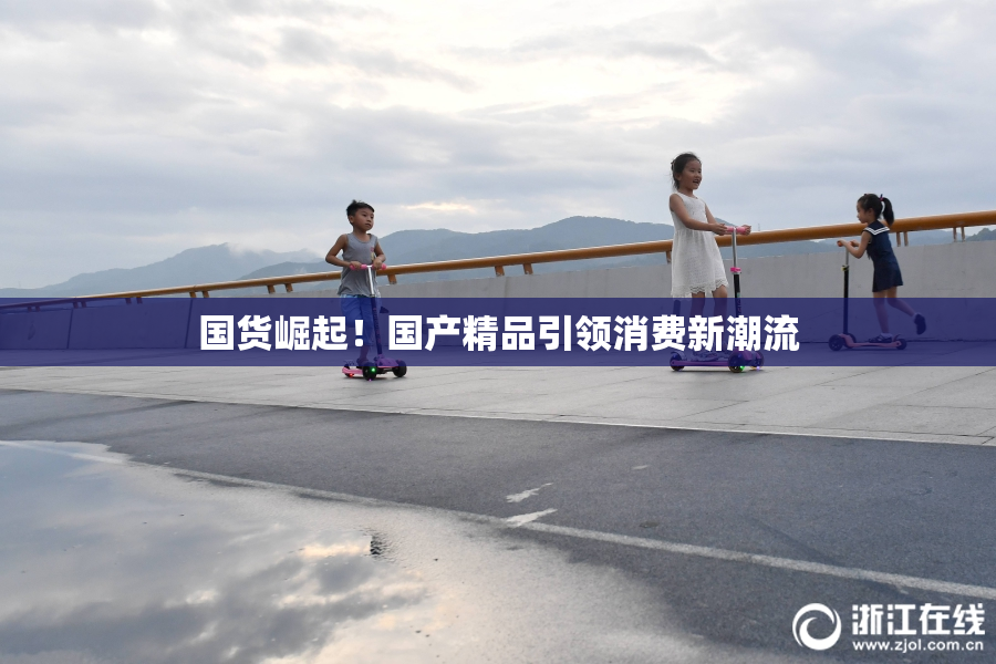 国货崛起！国产精品引领消费新潮流