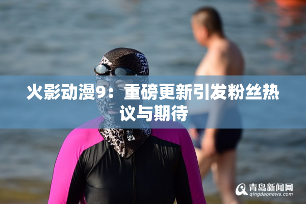 火影动漫9：重磅更新引发粉丝热议与期待