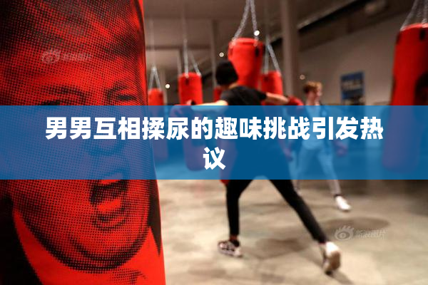 男男互相揉尿的趣味挑战引发热议