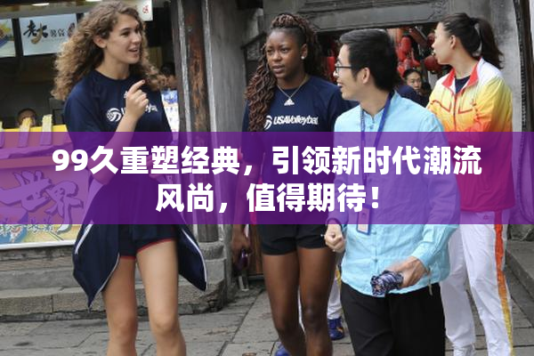 99久重塑经典，引领新时代潮流风尚，值得期待！