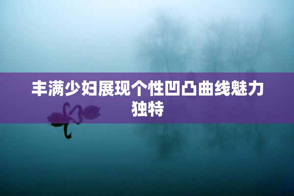丰满少妇展现个性凹凸曲线魅力独特