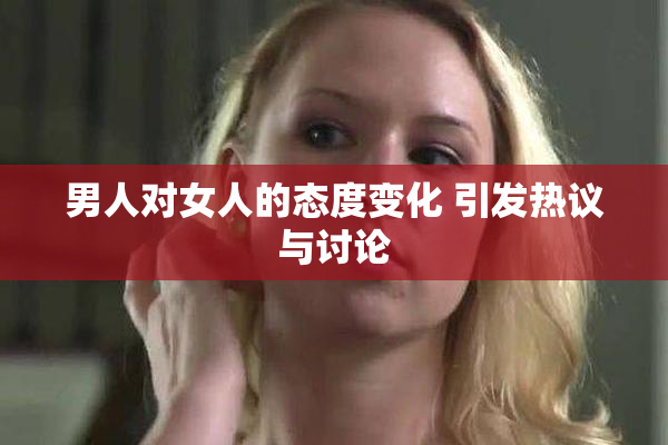 男人对女人的态度变化 引发热议与讨论