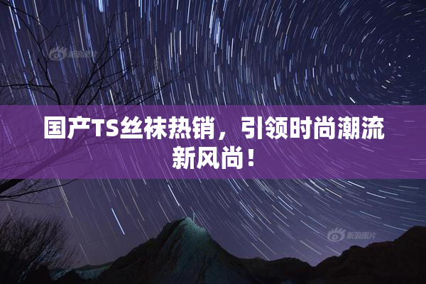 国产TS丝袜热销，引领时尚潮流新风尚！