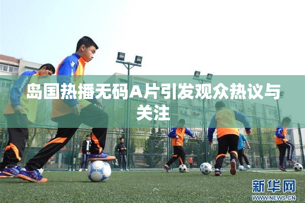 岛国热播无码A片引发观众热议与关注