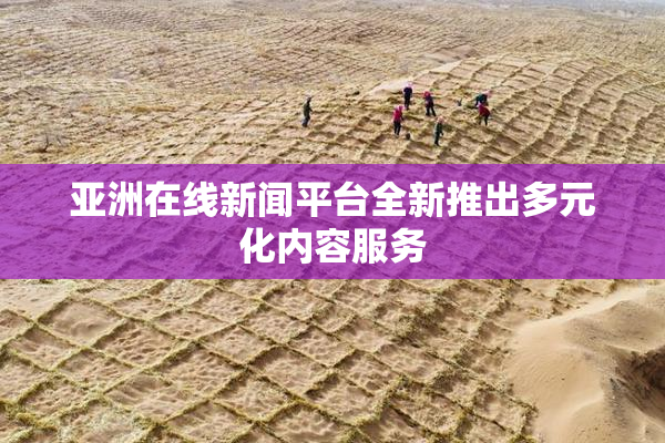亚洲在线新闻平台全新推出多元化内容服务