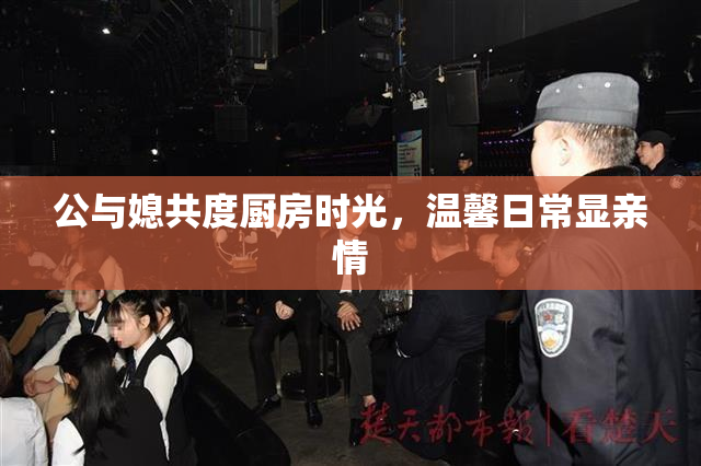 公与媳共度厨房时光，温馨日常显亲情