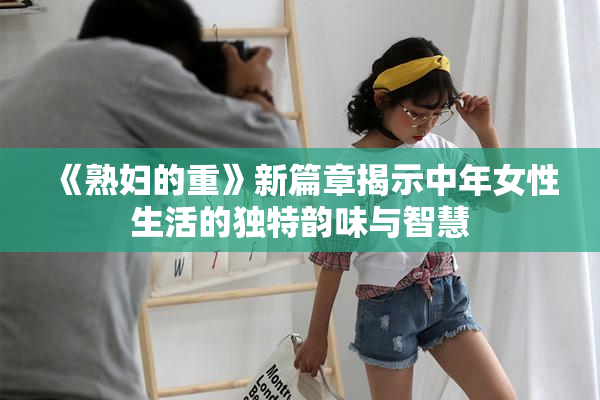 《熟妇的重》新篇章揭示中年女性生活的独特韵味与智慧