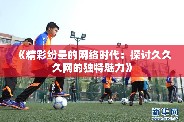 《精彩纷呈的网络时代：探讨久久久网的独特魅力》