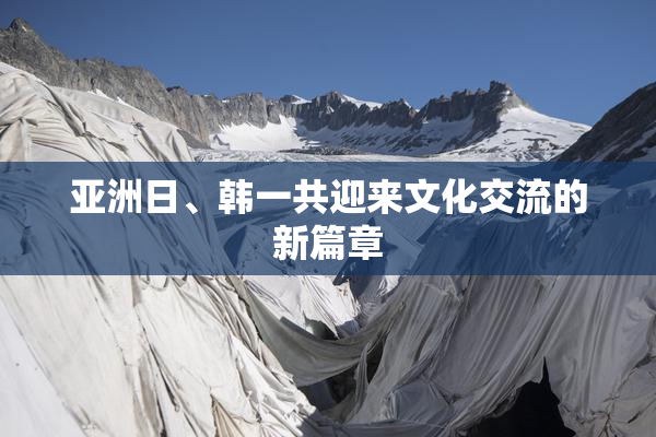 亚洲日、韩一共迎来文化交流的新篇章