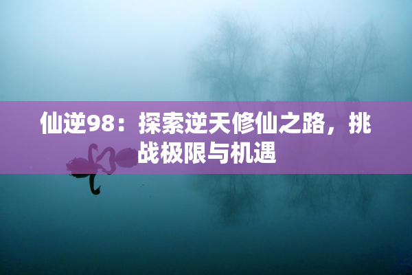 仙逆98：探索逆天修仙之路，挑战极限与机遇