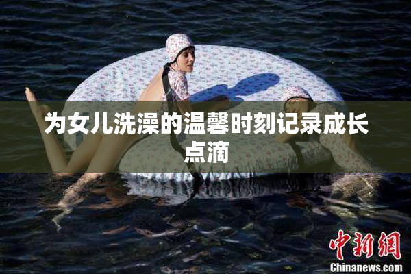 为女儿洗澡的温馨时刻记录成长点滴