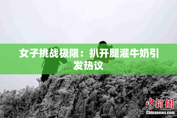 女子挑战极限：扒开腿灌牛奶引发热议