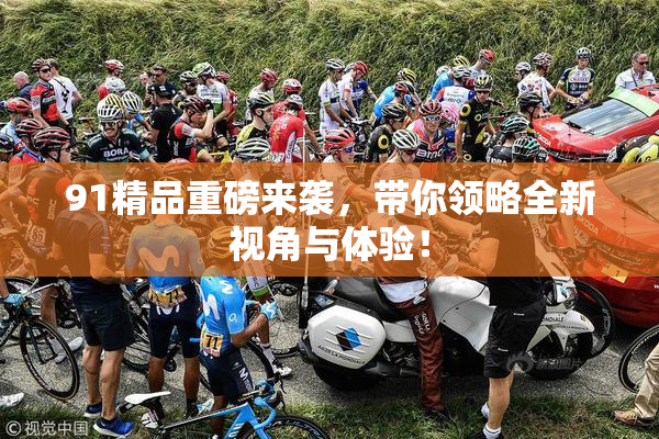 91精品重磅来袭，带你领略全新视角与体验！