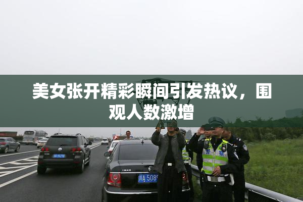 美女张开精彩瞬间引发热议，围观人数激增