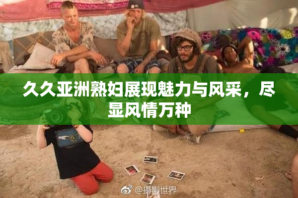 久久亚洲熟妇展现魅力与风采，尽显风情万种