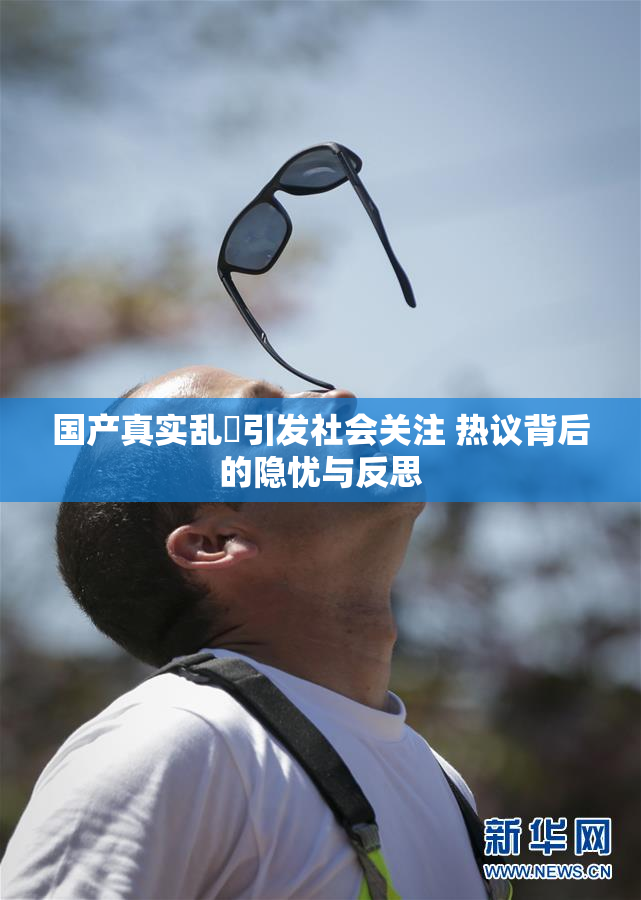 国产真实乱婬引发社会关注 热议背后的隐忧与反思
