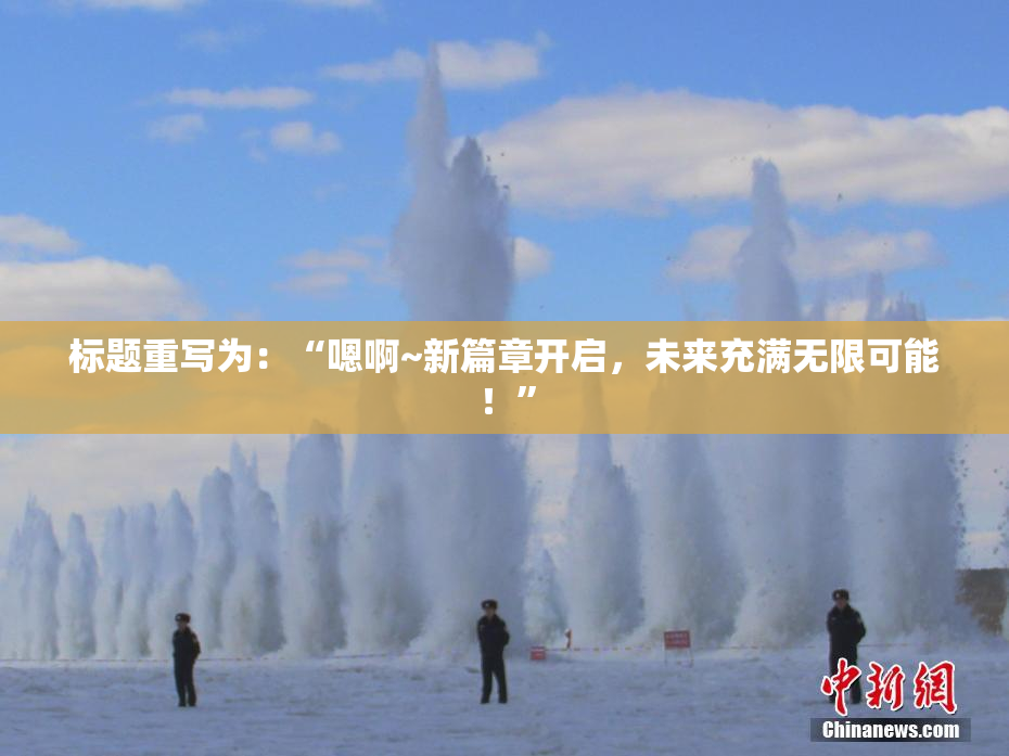 标题重写为：“嗯啊~新篇章开启，未来充满无限可能！”