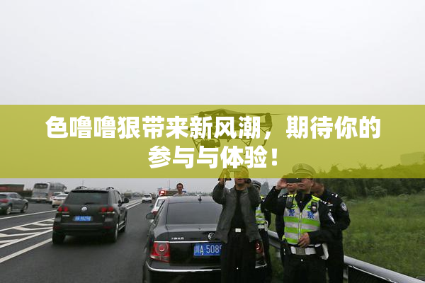 色噜噜狠带来新风潮，期待你的参与与体验！