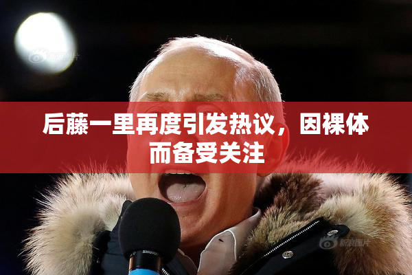 后藤一里再度引发热议，因裸体而备受关注