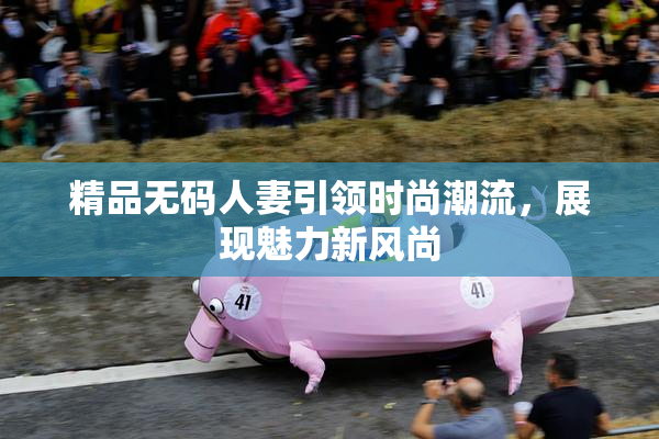 精品无码人妻引领时尚潮流，展现魅力新风尚