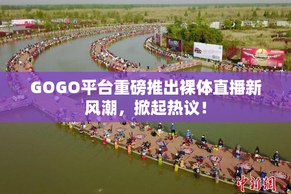 GOGO平台重磅推出裸体直播新风潮，掀起热议！