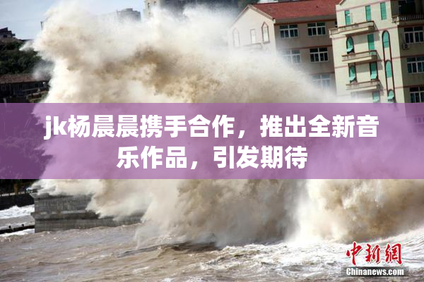 jk杨晨晨携手合作，推出全新音乐作品，引发期待