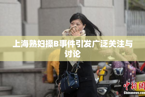 上海熟妇搡B事件引发广泛关注与讨论