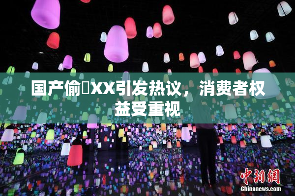 国产偷抇XX引发热议，消费者权益受重视