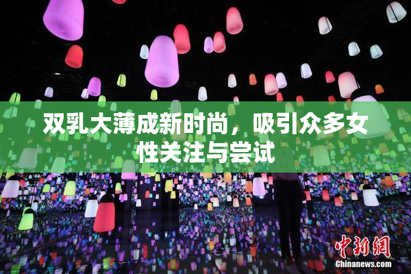 双乳大薄成新时尚，吸引众多女性关注与尝试