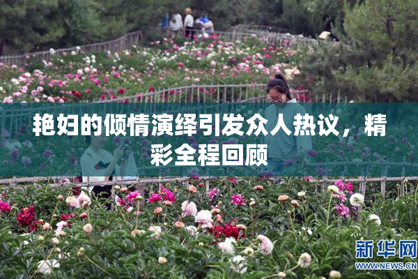 艳妇的倾情演绎引发众人热议，精彩全程回顾