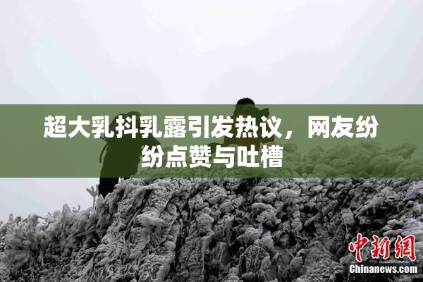 超大乳抖乳露引发热议，网友纷纷点赞与吐槽