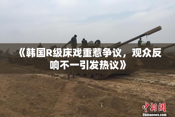 《韩国R级床戏重惹争议，观众反响不一引发热议》