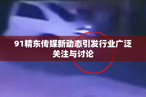 91精东传媒新动态引发行业广泛关注与讨论