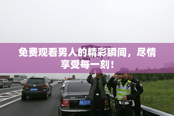 免费观看男人的精彩瞬间，尽情享受每一刻！