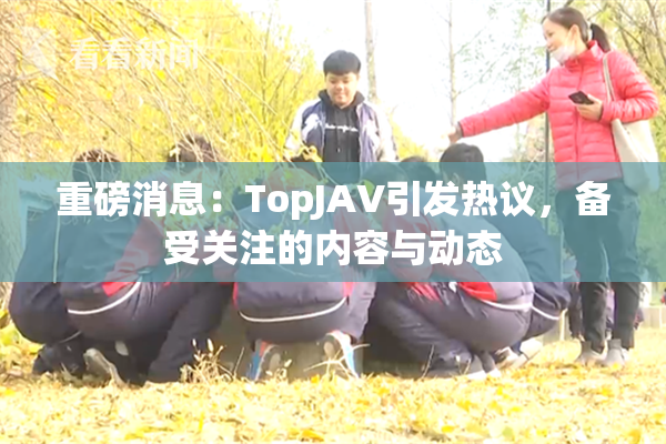 重磅消息：TopJAV引发热议，备受关注的内容与动态