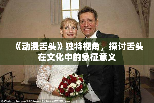 《动漫舌头》独特视角，探讨舌头在文化中的象征意义