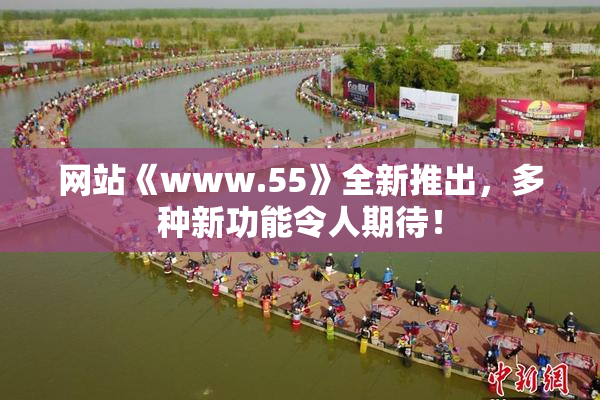网站《www.55》全新推出，多种新功能令人期待！