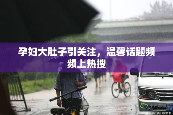 孕妇大肚子引关注，温馨话题频频上热搜