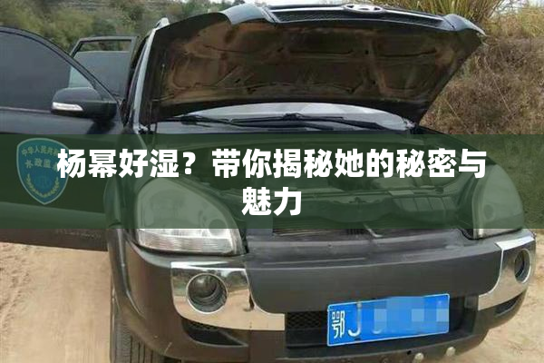 杨幂好湿？带你揭秘她的秘密与魅力