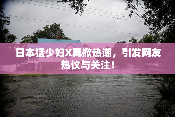 日本猛少妇X再掀热潮，引发网友热议与关注！