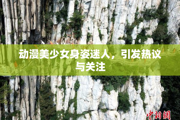 动漫美少女身姿迷人，引发热议与关注