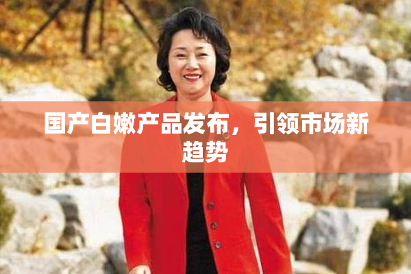 国产白嫩产品发布，引领市场新趋势