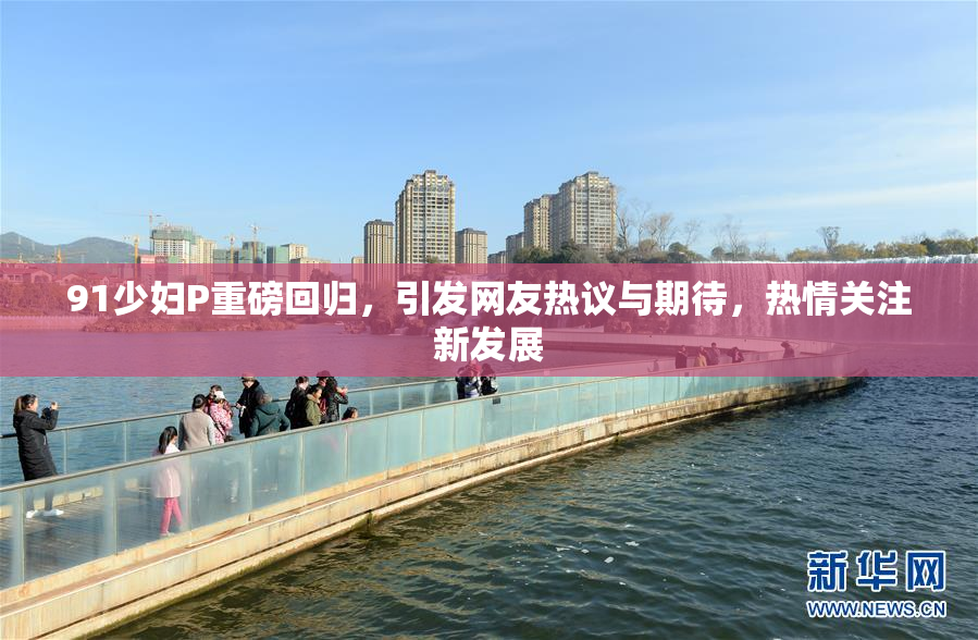 91少妇P重磅回归，引发网友热议与期待，热情关注新发展