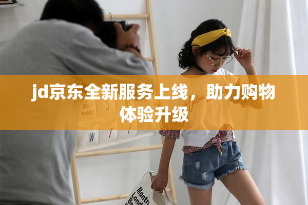 jd京东全新服务上线，助力购物体验升级